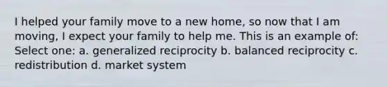 I helped your family move to a new home, so now that I am moving, I expect your family to help me. This is an example of: Select one: a. generalized reciprocity b. balanced reciprocity c. redistribution d. market system