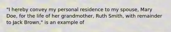 "I hereby convey my personal residence to my spouse, Mary Doe, for the life of her grandmother, Ruth Smith, with remainder to Jack Brown," is an example of