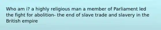 Who am i? a highly religious man a member of Parliament led the fight for abolition- the end of slave trade and slavery in the British empire