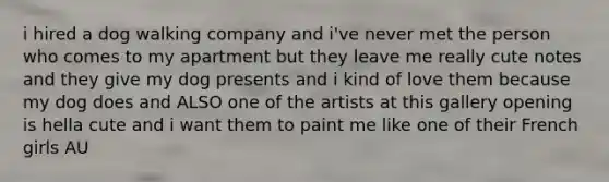 i hired a dog walking company and i've never met the person who comes to my apartment but they leave me really cute notes and they give my dog presents and i kind of love them because my dog does and ALSO one of the artists at this gallery opening is hella cute and i want them to paint me like one of their French girls AU