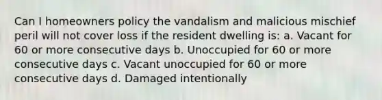 Can I homeowners policy the vandalism and malicious mischief peril will not cover loss if the resident dwelling is: a. Vacant for 60 or more consecutive days b. Unoccupied for 60 or more consecutive days c. Vacant unoccupied for 60 or more consecutive days d. Damaged intentionally