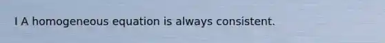 I A homogeneous equation is always consistent.