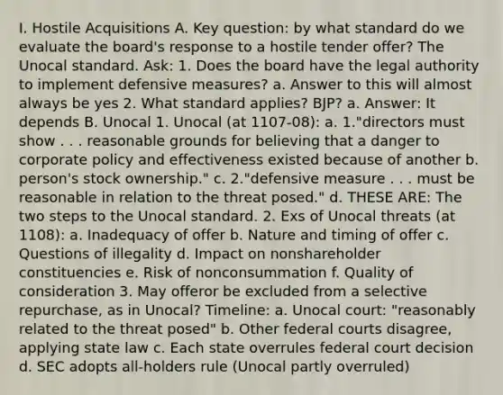 I. Hostile Acquisitions A. Key question: by what standard do we evaluate the board's response to a hostile tender offer? The Unocal standard. Ask: 1. Does the board have the legal authority to implement defensive measures? a. Answer to this will almost always be yes 2. What standard applies? BJP? a. Answer: It depends B. Unocal 1. Unocal (at 1107-08): a. 1."directors must show . . . reasonable grounds for believing that a danger to corporate policy and effectiveness existed because of another b. person's stock ownership." c. 2."defensive measure . . . must be reasonable in relation to the threat posed." d. THESE ARE: The two steps to the Unocal standard. 2. Exs of Unocal threats (at 1108): a. Inadequacy of offer b. Nature and timing of offer c. Questions of illegality d. Impact on nonshareholder constituencies e. Risk of nonconsummation f. Quality of consideration 3. May offeror be excluded from a selective repurchase, as in Unocal? Timeline: a. Unocal court: "reasonably related to the threat posed" b. Other federal courts disagree, applying state law c. Each state overrules federal court decision d. SEC adopts all-holders rule (Unocal partly overruled)