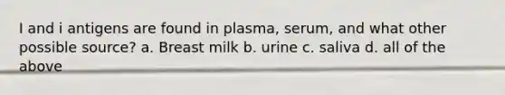 I and i antigens are found in plasma, serum, and what other possible source? a. Breast milk b. urine c. saliva d. all of the above