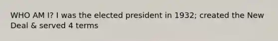 WHO AM I? I was the elected president in 1932; created the New Deal & served 4 terms