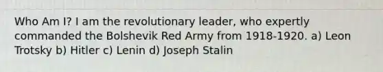 Who Am I? I am the revolutionary leader, who expertly commanded the Bolshevik Red Army from 1918-1920. a) Leon Trotsky b) Hitler c) Lenin d) Joseph Stalin