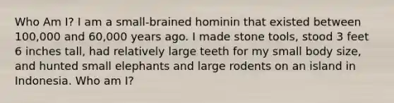 Who Am I? I am a small-brained hominin that existed between 100,000 and 60,000 years ago. I made stone tools, stood 3 feet 6 inches tall, had relatively large teeth for my small body size, and hunted small elephants and large rodents on an island in Indonesia. Who am I?