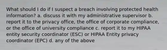 What should I do if I suspect a breach involving protected health information? a. discuss it with my administrative supervisor b. report it to the privacy office, the office of corporate compliance, or the office of university compliance c. report it to my HIPAA entity security coordinator (ESC) or HIPAA Entity privacy coordinator (EPC) d. any of the above