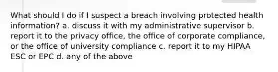 What should I do if I suspect a breach involving protected health information? a. discuss it with my administrative supervisor b. report it to the privacy office, the office of corporate compliance, or the office of university compliance c. report it to my HIPAA ESC or EPC d. any of the above