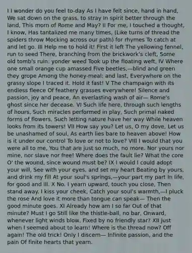 I I wonder do you feel to-day As I have felt since, hand in hand, We sat down on the grass, to stray In spirit better through the land, This morn of Rome and May? II For me, I touched a thought, I know, Has tantalized me many times, (Like turns of thread the spiders throw Mocking across our path) for rhymes To catch at and let go. III Help me to hold it! First it left The yellowing fennel, run to seed There, branching from the brickwork's cleft, Some old tomb's ruin: yonder weed Took up the floating weft, IV Where one small orange cup amassed Five beetles,—blind and green they grope Among the honey-meal: and last, Everywhere on the grassy slope I traced it. Hold it fast! V The champaign with its endless fleece Of feathery grasses everywhere! Silence and passion, joy and peace, An everlasting wash of air— Rome's ghost since her decease. VI Such life here, through such lengths of hours, Such miracles performed in play, Such primal naked forms of flowers, Such letting nature have her way While heaven looks from its towers! VII How say you? Let us, O my dove, Let us be unashamed of soul, As earth lies bare to heaven above! How is it under our control To love or not to love? VIII I would that you were all to me, You that are just so much, no more. Nor yours nor mine, nor slave nor free! Where does the fault lie? What the core O' the wound, since wound must be? IX I would I could adopt your will, See with your eyes, and set my heart Beating by yours, and drink my fill At your soul's springs,—your part my part In life, for good and ill. X No. I yearn upward, touch you close, Then stand away. I kiss your cheek, Catch your soul's warmth,—I pluck the rose And love it more than tongue can speak— Then the good minute goes. XI Already how am I so far Out of that minute? Must I go Still like the thistle-ball, no bar, Onward, whenever light winds blow, Fixed by no friendly star? XII Just when I seemed about to learn! Where is the thread now? Off again! The old trick! Only I discern— Infinite passion, and the pain Of finite hearts that yearn.