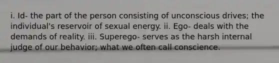 i. Id- the part of the person consisting of unconscious drives; the individual's reservoir of sexual energy. ii. Ego- deals with the demands of reality. iii. Superego- serves as the harsh internal judge of our behavior; what we often call conscience.