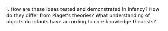 i. How are these ideas tested and demonstrated in infancy? How do they differ from Piaget's theories? What understanding of objects do infants have according to core knowledge theorists?