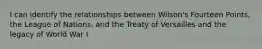 I can identify the relationships between Wilson's Fourteen Points, the League of Nations, and the Treaty of Versailles and the legacy of World War I