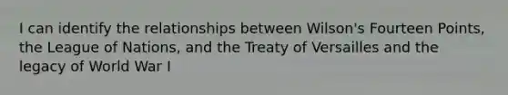 I can identify the relationships between Wilson's Fourteen Points, the League of Nations, and the Treaty of Versailles and the legacy of World War I