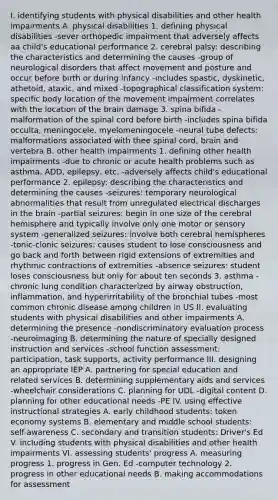 I. identifying students with physical disabilities and other health impairments A. physical disabilities 1. defining physical disabilities -sever orthopedic impairment that adversely affects aa child's educational performance 2. cerebral palsy: describing the characteristics and determining the causes -group of neurological disorders that affect movement and posture and occur before birth or during infancy -includes spastic, dyskinetic, athetoid, ataxic, and mixed -topographical classification system: specific body location of the movement impairment correlates with the location of the brain damage 3. spina bifida -malformation of the spinal cord before birth -includes spina bifida occulta, meningocele, myelomeningocele -neural tube defects: malformations associated with thee spinal cord, brain and vertebra B. other health impairments 1. defining other health impairments -due to chronic or acute health problems such as asthma, ADD, epilepsy, etc. -adversely affects child's educational performance 2. epilepsy: describing the characteristics and determining the causes -seizures: temporary neurological abnormalities that result from unregulated electrical discharges in the brain -partial seizures: begin in one size of the cerebral hemisphere and typically involve only one motor or sensory system -generalized seizures: involve both cerebral hemispheres -tonic-clonic seizures: causes student to lose consciousness and go back and forth between rigid extensions of extremities and rhythmic contractions of extremities -absence seizures: student loses consciousness but only for about ten seconds 3. asthma -chronic lung condition characterized by airway obstruction, inflammation, and hyperirritability of the bronchial tubes -most common chronic disease among children in US II. evaluating students with physical disabilities and other impairments A. determining the presence -nondiscriminatory evaluation process -neuroimaging B. determining the nature of specially designed instruction and services -school function assessment: participation, task supports, activity performance III. designing an appropriate IEP A. partnering for special education and related services B. determining supplementary aids and services -wheelchair considerations C. planning for UDL -digital content D. planning for other educational needs -PE IV. using effective instructional strategies A. early childhood students: token economy systems B. elementary and middle school students: self-awareness C. secondary and transition students: Driver's Ed V. including students with physical disabilities and other health impairments VI. assessing students' progress A. measuring progress 1. progress in Gen. Ed -computer technology 2. progress in other educational needs B. making accommodations for assessment