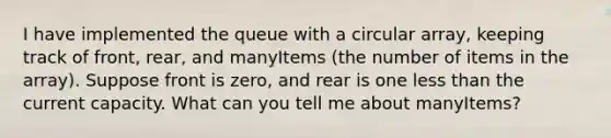 I have implemented the queue with a circular array, keeping track of front, rear, and manyItems (the number of items in the array). Suppose front is zero, and rear is one less than the current capacity. What can you tell me about manyItems?