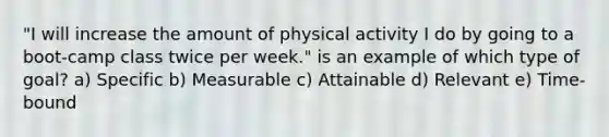 "I will increase the amount of physical activity I do by going to a boot-camp class twice per week." is an example of which type of goal? a) Specific b) Measurable c) Attainable d) Relevant e) Time-bound