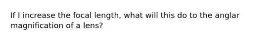 If I increase the focal length, what will this do to the anglar magnification of a lens?