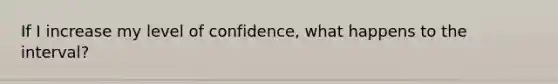 If I increase my level of confidence, what happens to the interval?