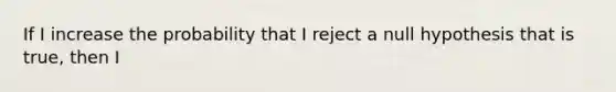 If I increase the probability that I reject a null hypothesis that is true, then I