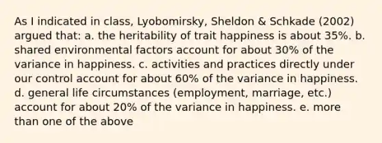 As I indicated in class, Lyobomirsky, Sheldon & Schkade (2002) argued that: a. the heritability of trait happiness is about 35%. b. shared environmental factors account for about 30% of the variance in happiness. c. activities and practices directly under our control account for about 60% of the variance in happiness. d. general life circumstances (employment, marriage, etc.) account for about 20% of the variance in happiness. e. more than one of the above