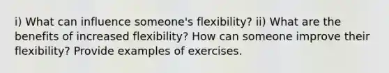 i) What can influence someone's flexibility? ii) What are the benefits of increased flexibility? How can someone improve their flexibility? Provide examples of exercises.