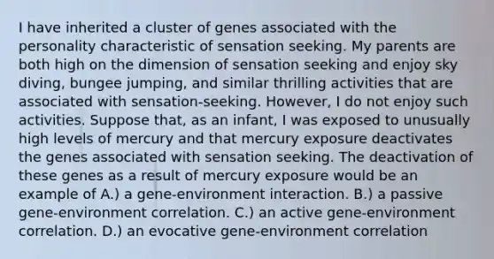 I have inherited a cluster of genes associated with the personality characteristic of sensation seeking. My parents are both high on the dimension of sensation seeking and enjoy sky diving, bungee jumping, and similar thrilling activities that are associated with sensation-seeking. However, I do not enjoy such activities. Suppose that, as an infant, I was exposed to unusually high levels of mercury and that mercury exposure deactivates the genes associated with sensation seeking. The deactivation of these genes as a result of mercury exposure would be an example of A.) a gene-environment interaction. B.) a passive gene-environment correlation. C.) an active gene-environment correlation. D.) an evocative gene-environment correlation