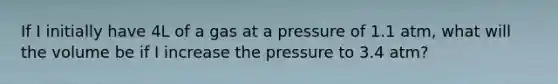 If I initially have 4L of a gas at a pressure of 1.1 atm, what will the volume be if I increase the pressure to 3.4 atm?