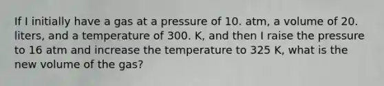 If I initially have a gas at a pressure of 10. atm, a volume of 20. liters, and a temperature of 300. K, and then I raise the pressure to 16 atm and increase the temperature to 325 K, what is the new volume of the gas?