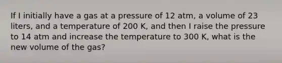 If I initially have a gas at a pressure of 12 atm, a volume of 23 liters, and a temperature of 200 K, and then I raise the pressure to 14 atm and increase the temperature to 300 K, what is the new volume of the gas?