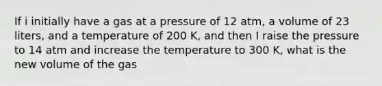 If i initially have a gas at a pressure of 12 atm, a volume of 23 liters, and a temperature of 200 K, and then I raise the pressure to 14 atm and increase the temperature to 300 K, what is the new volume of the gas