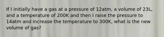 If I initially have a gas at a pressure of 12atm, a volume of 23L, and a temperature of 200K and then I raise the pressure to 14atm and increase the temperature to 300K, what is the new volume of gas?