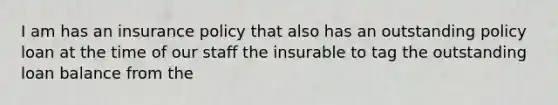 I am has an insurance policy that also has an outstanding policy loan at the time of our staff the insurable to tag the outstanding loan balance from the