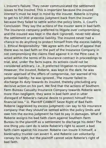 i. Insurer's Failure: They never communicated the settlement issues to the insured. This is important because the insured interest's must be kept in mind by the insurer. Roberie is trying to get his 7,000 of excess judgment back from the insurer because they failed to settle within the policy limits. ii. Court's Conclusion: They say the actions of the insurer were in bad faith. The insurance company preferred to litigate over compromising, and the insured was kept in the dark (ignored), never told about the settlement or potential liability. The insured never had a chance to do anything to protect himself from the excess liability. 1. Ethical Responsibility: "We agree with the Court of appeal that there was no bad faith on the part of the Insurance Company in not compromising the claims filed against it in the Pitre case. It acted within the terms of its insurance contract in proceedings to trial, and, under the facts supra, its actions could not be considered arbitrary, i.e., it preferred litigation to compromise. However, the insured, Roberie, was kept in the dark; he was never apprised of the offers of compromise, nor warned of his potential liability; he was ignored...The insurer failed to discharge its duty towards its insured, thereby precluding any decisive action on his part. We find that the actions of Southern Farm Bureau Casualty Insurance Company towards Roberie were more than negligent; they were in bad faith and in utter disregard of Roberie's natural desire to protect himself from financial loss." iii. Plaintiff CANNOT Seize Right of Bad Faith: Roberie (aggrieved by excess judgment) can say to his insurance company that they should've settled within the policy limits and owe him the excess judgment he had to pay in damages. What if Roberie assigns his bad faith claim against Southern Farm Bureau to the plaintiff as a settlement to discharge his debt? The one thing you cant do is seize Roberie's right to assert a bad faith claim against his insurer. Roberie can insure it himself, a bankruptcy trustee can assert it, and Roberie can voluntarily convey his right, but the plaintiff cannot seize Roberie's right of bad faith.