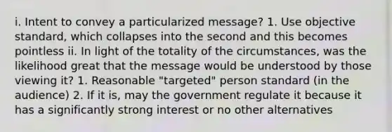 i. Intent to convey a particularized message? 1. Use objective standard, which collapses into the second and this becomes pointless ii. In light of the totality of the circumstances, was the likelihood great that the message would be understood by those viewing it? 1. Reasonable "targeted" person standard (in the audience) 2. If it is, may the government regulate it because it has a significantly strong interest or no other alternatives