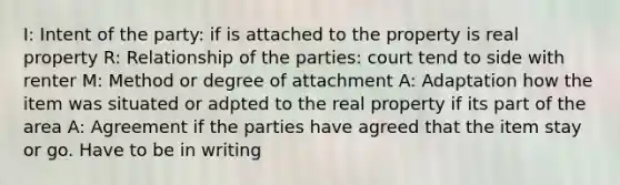 I: Intent of the party: if is attached to the property is real property R: Relationship of the parties: court tend to side with renter M: Method or degree of attachment A: Adaptation how the item was situated or adpted to the real property if its part of the area A: Agreement if the parties have agreed that the item stay or go. Have to be in writing