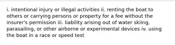 i. intentional injury or illegal activities ii. renting the boat to others or carrying persons or property for a fee without the insurer's permission iii. liability arising out of water skiing, parasailing, or other airborne or experimental devices iv. using the boat in a race or speed test