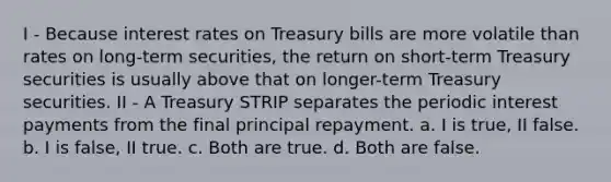 I - Because interest rates on Treasury bills are more volatile than rates on long-term securities, the return on short-term Treasury securities is usually above that on longer-term Treasury securities. II - A Treasury STRIP separates the periodic interest payments from the final principal repayment. a. I is true, II false. b. I is false, II true. c. Both are true. d. Both are false.