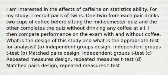 I am interested in the effects of caffeine on statistics ability. For my study, I recruit pairs of twins. One twin from each pair drinks two cups of coffee before sitting the mid-semester quiz and the other completes the quiz without drinking any coffee at all. I then compare performance on the exam with and without coffee. What is the design of this study and what is the appropriate test for analysis? (a) Independent groups design, independent groups t-test (b) Matched pairs design, independent groups t-test (c) Repeated measures design, repeated measures t-test (d) Matched pairs design, repeated measures t-test