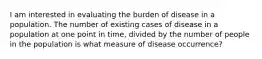 I am interested in evaluating the burden of disease in a population. The number of existing cases of disease in a population at one point in time, divided by the number of people in the population is what measure of disease occurrence?