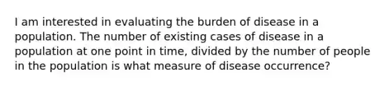 I am interested in evaluating the burden of disease in a population. The number of existing cases of disease in a population at one point in time, divided by the number of people in the population is what measure of disease occurrence?