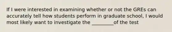 If I were interested in examining whether or not the GREs can accurately tell how students perform in graduate school, I would most likely want to investigate the _________of the test