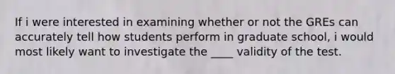 If i were interested in examining whether or not the GREs can accurately tell how students perform in graduate school, i would most likely want to investigate the ____ validity of the test.