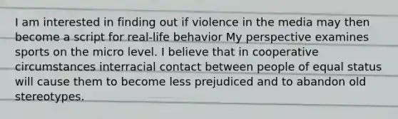 I am interested in finding out if violence in the media may then become a script for real-life behavior My perspective examines sports on the micro level. I believe that in cooperative circumstances interracial contact between people of equal status will cause them to become less prejudiced and to abandon old stereotypes.