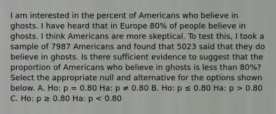 I am interested in the percent of Americans who believe in ghosts. I have heard that in Europe 80% of people believe in ghosts. I think Americans are more skeptical. To test this, I took a sample of 7987 Americans and found that 5023 said that they do believe in ghosts. Is there sufficient evidence to suggest that the proportion of Americans who believe in ghosts is less than 80%? Select the appropriate null and alternative for the options shown below. A. Ho: p = 0.80 Ha: p ≠ 0.80 B. Ho: p ≤ 0.80 Ha: p > 0.80 C. Ho: p ≥ 0.80 Ha: p < 0.80