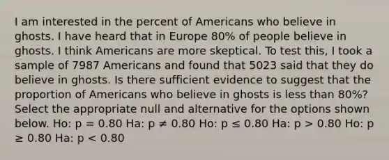 I am interested in the percent of Americans who believe in ghosts. I have heard that in Europe 80% of people believe in ghosts. I think Americans are more skeptical. To test this, I took a sample of 7987 Americans and found that 5023 said that they do believe in ghosts. Is there sufficient evidence to suggest that the proportion of Americans who believe in ghosts is <a href='https://www.questionai.com/knowledge/k7BtlYpAMX-less-than' class='anchor-knowledge'>less than</a> 80%? Select the appropriate null and alternative for the options shown below. Ho: p = 0.80 Ha: p ≠ 0.80 Ho: p ≤ 0.80 Ha: p > 0.80 Ho: p ≥ 0.80 Ha: p < 0.80