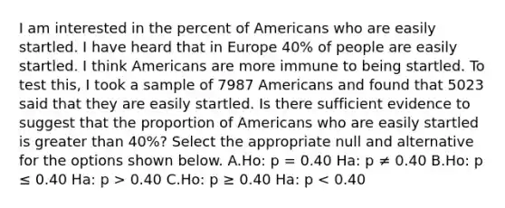 I am interested in the percent of Americans who are easily startled. I have heard that in Europe 40% of people are easily startled. I think Americans are more immune to being startled. To test this, I took a sample of 7987 Americans and found that 5023 said that they are easily startled. Is there sufficient evidence to suggest that the proportion of Americans who are easily startled is greater than 40%? Select the appropriate null and alternative for the options shown below. A.Ho: p = 0.40 Ha: p ≠ 0.40 B.Ho: p ≤ 0.40 Ha: p > 0.40 C.Ho: p ≥ 0.40 Ha: p < 0.40