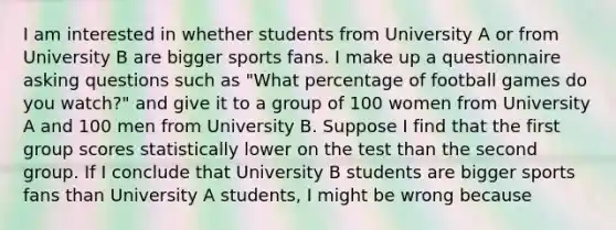 I am interested in whether students from University A or from University B are bigger sports fans. I make up a questionnaire asking questions such as "What percentage of football games do you watch?" and give it to a group of 100 women from University A and 100 men from University B. Suppose I find that the first group scores statistically lower on the test than the second group. If I conclude that University B students are bigger sports fans than University A students, I might be wrong because