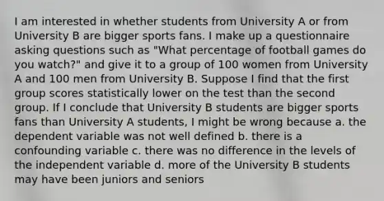 I am interested in whether students from University A or from University B are bigger sports fans. I make up a questionnaire asking questions such as "What percentage of football games do you watch?" and give it to a group of 100 women from University A and 100 men from University B. Suppose I find that the first group scores statistically lower on the test than the second group. If I conclude that University B students are bigger sports fans than University A students, I might be wrong because a. the dependent variable was not well defined b. there is a confounding variable c. there was no difference in the levels of the independent variable d. more of the University B students may have been juniors and seniors