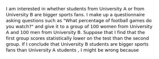 I am interested in whether students from University A or from University B are bigger sports fans. I make up a questionnaire asking questions such as "What percentage of football games do you watch?" and give it to a group of 100 women from University A and 100 men from University B. Suppose that I find that the first group scores statistically lower on the test than the second group. If I conclude that University B students are bigger sports fans than University A students , I might be wrong because